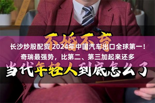 长沙炒股配资 2024年中国汽车出口全球第一！奇瑞最强势，比第二、第三加起来还多