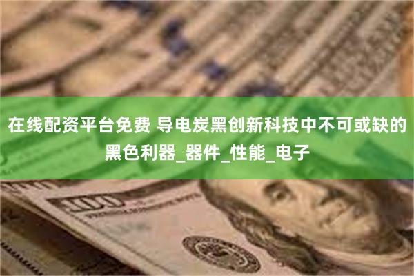 在线配资平台免费 导电炭黑创新科技中不可或缺的黑色利器_器件_性能_电子