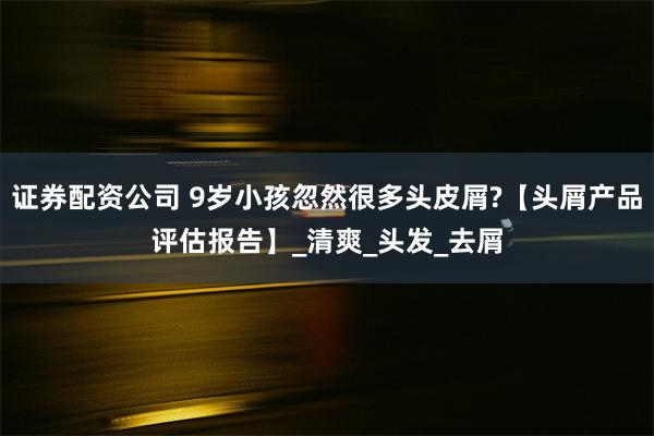 证券配资公司 9岁小孩忽然很多头皮屑?【头屑产品评估报告】_清爽_头发_去屑
