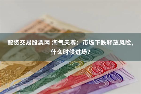 配资交易股票网 淘气天尊：市场下跌释放风险，什么时候进场？