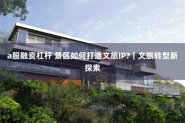 a股融资杠杆 景区如何打造文旅IP?｜文旅转型新探索