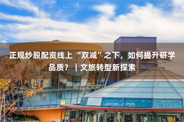 正规炒股配资线上 “双减”之下，如何提升研学品质？｜文旅转型新探索