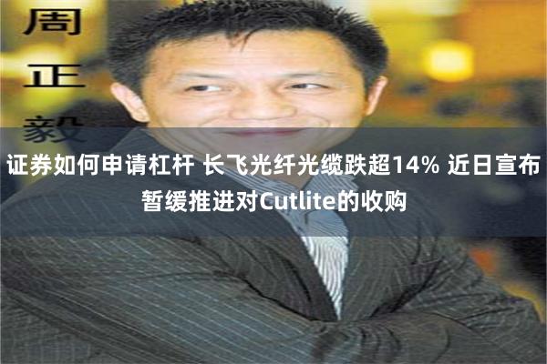 证券如何申请杠杆 长飞光纤光缆跌超14% 近日宣布暂缓推进对Cutlite的收购