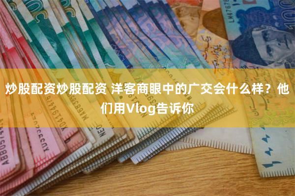 炒股配资炒股配资 洋客商眼中的广交会什么样？他们用Vlog告诉你