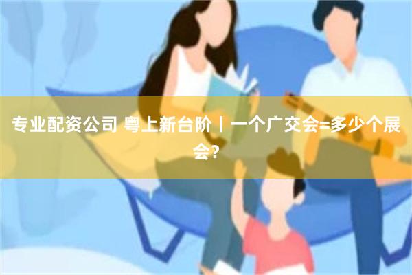 专业配资公司 粤上新台阶丨一个广交会=多少个展会？