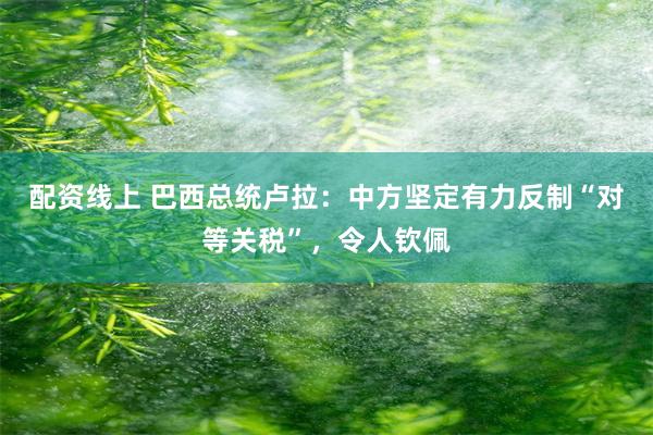 配资线上 巴西总统卢拉：中方坚定有力反制“对等关税”，令人钦佩