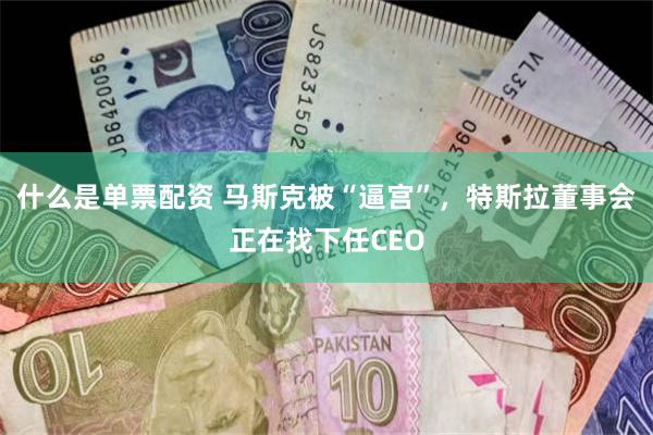 什么是单票配资 马斯克被“逼宫”，特斯拉董事会正在找下任CEO