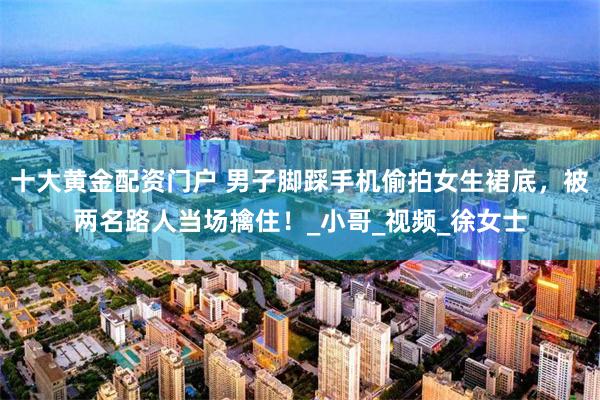 十大黄金配资门户 男子脚踩手机偷拍女生裙底，被两名路人当场擒住！_小哥_视频_徐女士