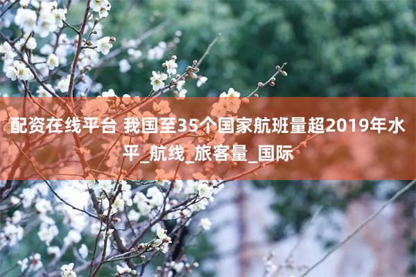 配资在线平台 我国至35个国家航班量超2019年水平_航线_旅客量_国际