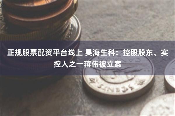 正规股票配资平台线上 昊海生科：控股股东、实控人之一蒋伟被立案