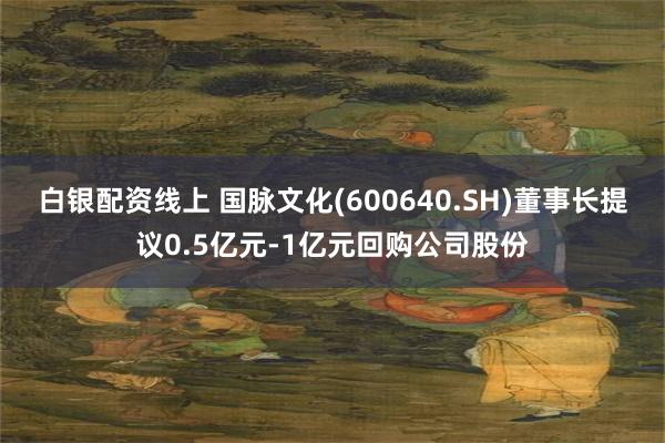 白银配资线上 国脉文化(600640.SH)董事长提议0.5亿元-1亿元回购公司股份