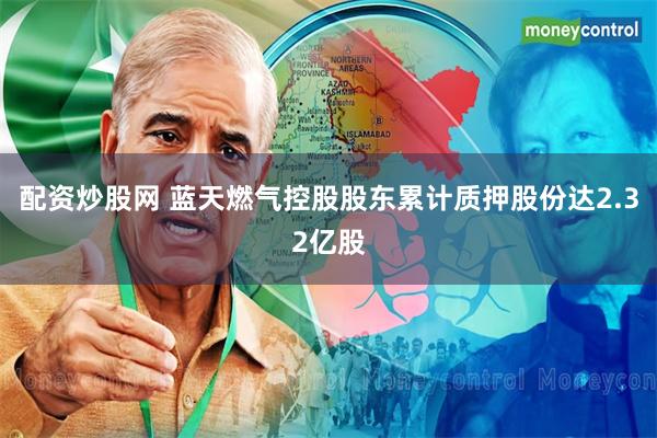 配资炒股网 蓝天燃气控股股东累计质押股份达2.32亿股