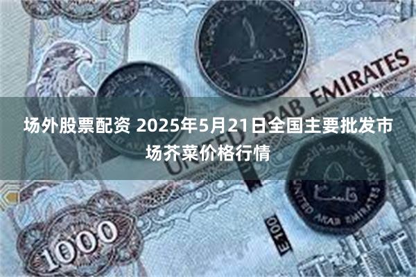 场外股票配资 2025年5月21日全国主要批发市场芥菜价格行情