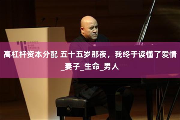 高杠杆资本分配 五十五岁那夜，我终于读懂了爱情_妻子_生命_男人