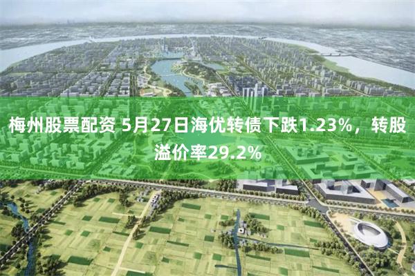 梅州股票配资 5月27日海优转债下跌1.23%，转股溢价率29.2%