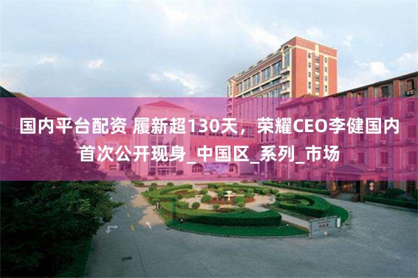 国内平台配资 履新超130天，荣耀CEO李健国内首次公开现身_中国区_系列_市场