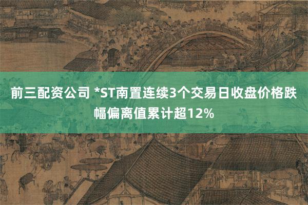 前三配资公司 *ST南置连续3个交易日收盘价格跌幅偏离值累计超12%