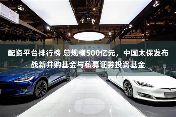 配资平台排行榜 总规模500亿元，中国太保发布战新并购基金与私募证券投资基金