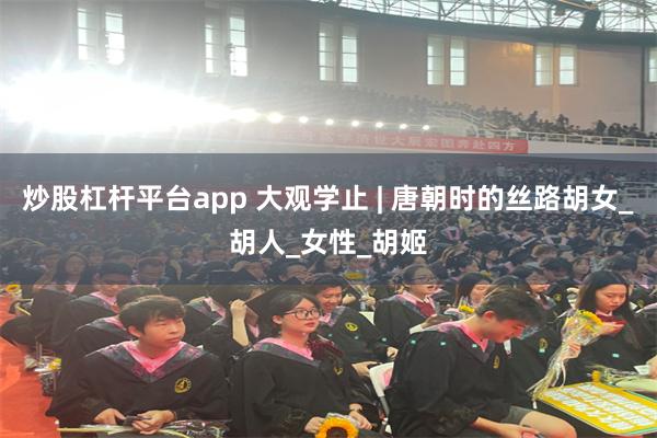 炒股杠杆平台app 大观学止 | 唐朝时的丝路胡女_胡人_女性_胡姬