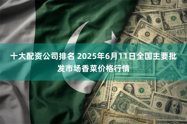 十大配资公司排名 2025年6月11日全国主要批发市场香菜价格行情