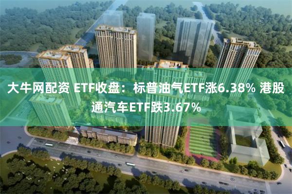 大牛网配资 ETF收盘：标普油气ETF涨6.38% 港股通汽车ETF跌3.67%