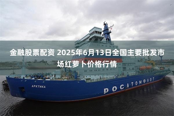 金融股票配资 2025年6月13日全国主要批发市场红萝卜价格行情
