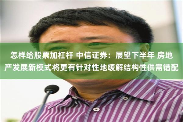 怎样给股票加杠杆 中信证券：展望下半年 房地产发展新模式将更有针对性地缓解结构性供需错配