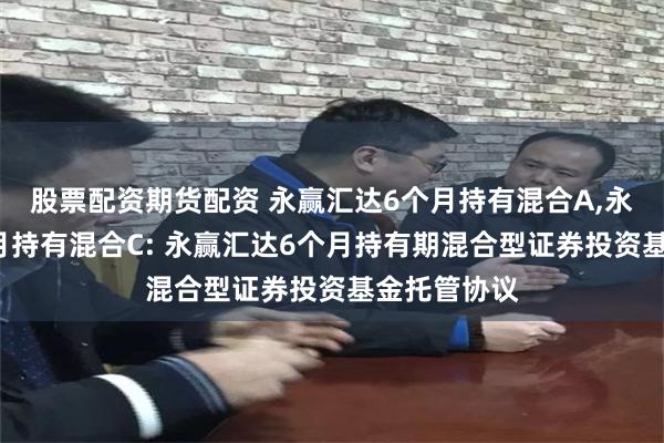 股票配资期货配资 永赢汇达6个月持有混合A,永赢汇达6个月持有混合C: 永赢汇达6个月持有期混合型证券投资基金托管协议
