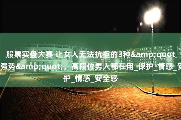 股票实盘大赛 让女人无法抗拒的3种&quot;温柔强势&quot;，高段位男人都在用_保护_情感_安全感