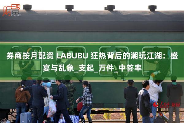 券商按月配资 LABUBU 狂热背后的潮玩江湖：盛宴与乱象_支起_万件_中签率