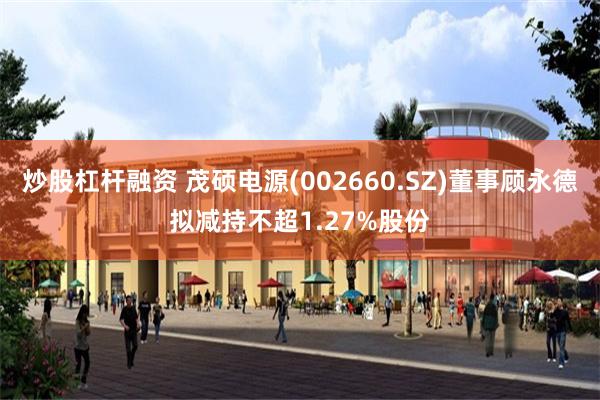 炒股杠杆融资 茂硕电源(002660.SZ)董事顾永德拟减持不超1.27%股份