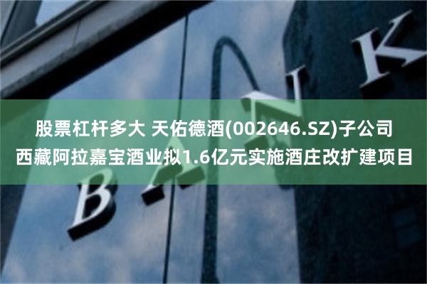 股票杠杆多大 天佑德酒(002646.SZ)子公司西藏阿拉嘉宝酒业拟1.6亿元实施酒庄改扩建项目