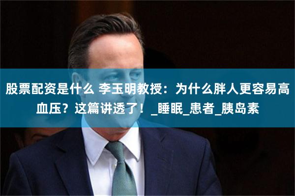 股票配资是什么 李玉明教授：为什么胖人更容易高血压？这篇讲透了！_睡眠_患者_胰岛素