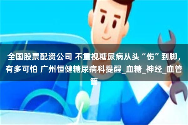 全国股票配资公司 不重视糖尿病从头“伤”到脚，有多可怕 广州恒健糖尿病科提醒_血糖_神经_血管