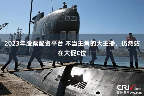 2023年股票配资平台 不当主角的大主播，仍然站在大促C位