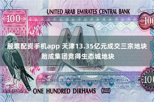 股票配资手机app 天津13.35亿元成交三宗地块 贻成集团竞得生态城地块