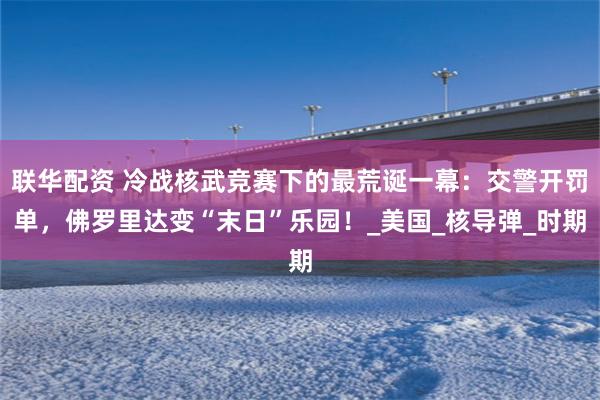 联华配资 冷战核武竞赛下的最荒诞一幕：交警开罚单，佛罗里达变“末日”乐园！_美国_核导弹_时期
