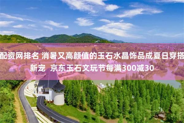 配资网排名 消暑又高颜值的玉石水晶饰品成夏日穿搭新宠  京东玉石文玩节每满300减30