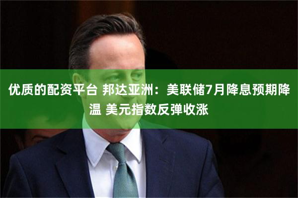 优质的配资平台 邦达亚洲：美联储7月降息预期降温 美元指数反弹收涨