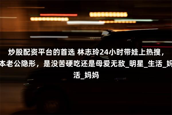 炒股配资平台的首选 林志玲24小时带娃上热搜，日本老公隐形，是没苦硬吃还是母爱无敌_明星_生活_妈妈