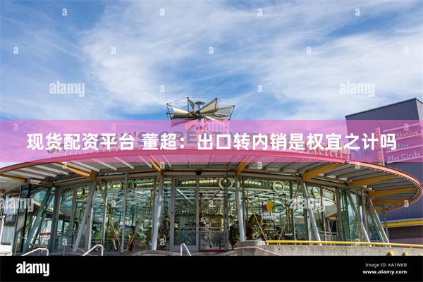 现货配资平台 董超：出口转内销是权宜之计吗