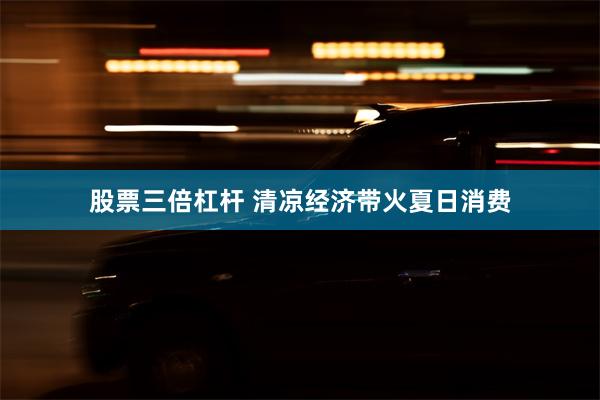 股票三倍杠杆 清凉经济带火夏日消费