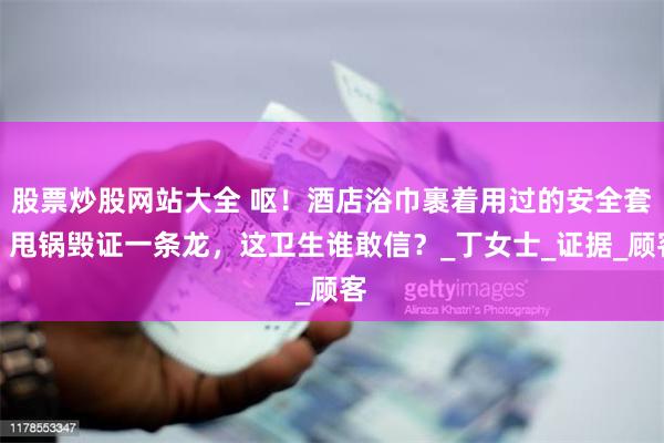 股票炒股网站大全 呕！酒店浴巾裹着用过的安全套，甩锅毁证一条龙，这卫生谁敢信？_丁女士_证据_顾客