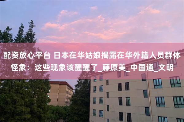 配资放心平台 日本在华姑娘揭露在华外籍人员群体怪象：这些现象该醒醒了_藤原美_中国通_文明