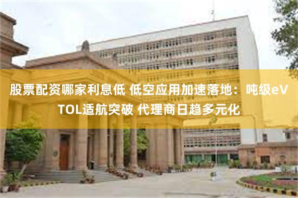 股票配资哪家利息低 低空应用加速落地：吨级eVTOL适航突破 代理商日趋多元化