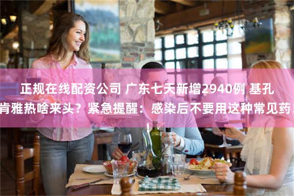 正规在线配资公司 广东七天新增2940例 基孔肯雅热啥来头？紧急提醒：感染后不要用这种常见药！