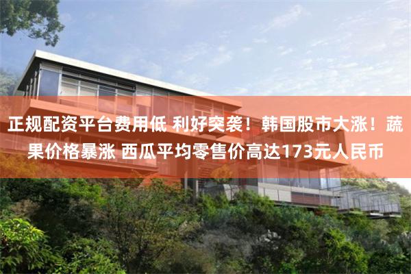 正规配资平台费用低 利好突袭！韩国股市大涨！蔬果价格暴涨 西瓜平均零售价高达173元人民币
