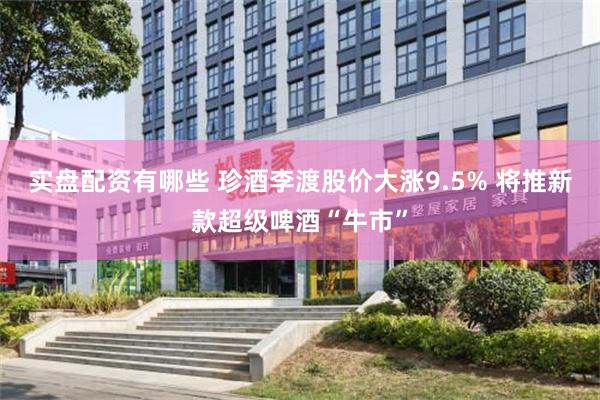 实盘配资有哪些 珍酒李渡股价大涨9.5% 将推新款超级啤酒“牛市”