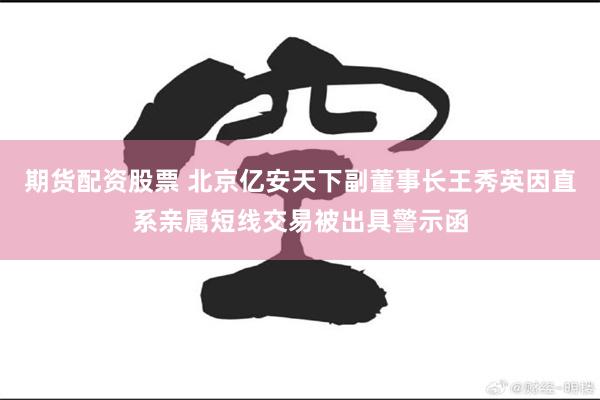 期货配资股票 北京亿安天下副董事长王秀英因直系亲属短线交易被出具警示函