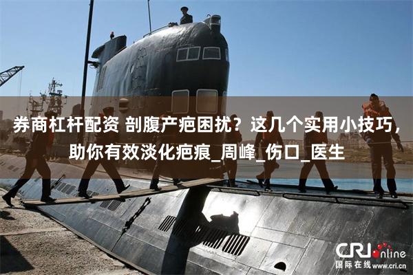 券商杠杆配资 剖腹产疤困扰？这几个实用小技巧，助你有效淡化疤痕_周峰_伤口_医生